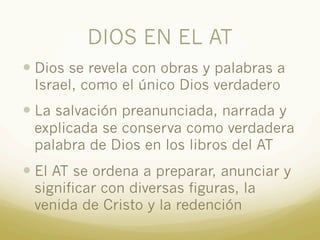 DIOS EN EL AT
— Dios se revela con obras y palabras a
Israel, como el único Dios verdadero
— La salvación preanunciada, narrada y
explicada se conserva como verdadera
palabra de Dios en los libros del AT
— El AT se ordena a preparar, anunciar y
significar con diversas figuras, la
venida de Cristo y la redención
 