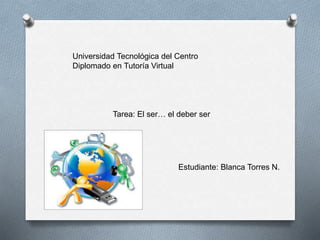 Universidad Tecnológica del Centro
Diplomado en Tutoría Virtual
Tarea: El ser… el deber ser
Estudiante: Blanca Torres N.
 
