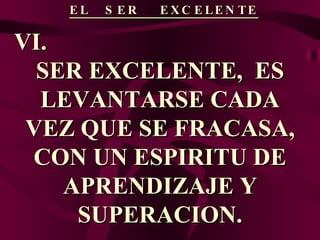 EL  SER  EXCELENTE VI.  SER EXCELENTE,  ES LEVANTARSE CADA VEZ QUE SE FRACASA, CON UN ESPIRITU DE APRENDIZAJE Y SUPERACION. 