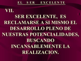 EL  SER  EXCELENTE VII.  SER EXCELENTE,  ES RECLAMARSE A SI MISMO EL DESARROLLO PLENO DE NUESTRAS POTENCIALIDADES, BUSCANDO INCANSABLEMENTE LA REALIZACION. 