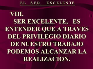 EL  SER  EXCELENTE VIII.  SER EXCELENTE,  ES ENTENDER QUE A TRAVES DEL PRIVILEGIO DIARIO DE NUESTRO TRABAJO PODEMOS ALCANZAR LA REALIZACION. 