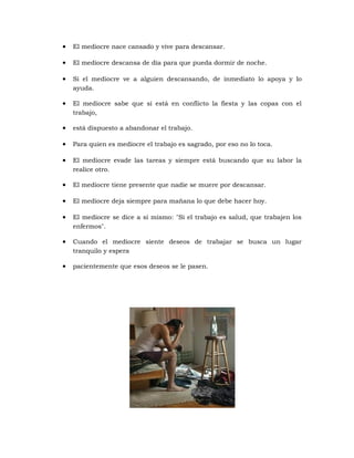 • El mediocre nace cansado y vive para descansar.
• El mediocre descansa de día para que pueda dormir de noche.
• Si el mediocre ve a alguien descansando, de inmediato lo apoya y lo
ayuda.
• El mediocre sabe que si está en conflicto la fiesta y las copas con el
trabajo,
• está dispuesto a abandonar el trabajo.
• Para quien es mediocre el trabajo es sagrado, por eso no lo toca.
• El mediocre evade las tareas y siempre está buscando que su labor la
realice otro.
• El mediocre tiene presente que nadie se muere por descansar.
• El mediocre deja siempre para mañana lo que debe hacer hoy.
• El mediocre se dice a sí mismo: "Si el trabajo es salud, que trabajen los
enfermos".
• Cuando el mediocre siente deseos de trabajar se busca un lugar
tranquilo y espera
• pacientemente que esos deseos se le pasen.
 