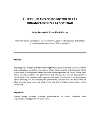 EL SER HUMANO COMO MOTOR DE LAS
              ORGANIZACIONES Y LA SOCIEDAD

                      Luisa Fernanda Astudillo Collazos


“El hombre es más valorado por sus conocimientos, aportes intelectuales y de talento en
                  la consecución de metas dentro de la organización




Abstract



The objective is to show as the human being trains an organization and as with incentives
and qualifications he achieves the success of her, influencing this in the behavior of the
human being in the different scenes and situations who provides the society to him, in its
home, friendly and others. The commitment and influence that have an organization in
the society and the importance of a solid structure based on the future of the employee or
person meaning that this company this prevailed by culture values and ethics that are
what a human being makes be good person and that provides positive factors to the
community.



Keys Words

Human Beings, Strategic Planning, Administration by values, corporate social
responsibility, management of human talent.
 