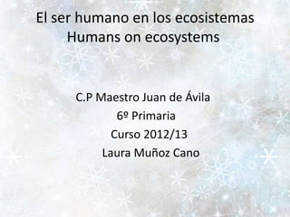 El ser humano en los ecosistemas
     Humans on ecosystems


     C.P Maestro Juan de Ávila
             6º Primaria
            Curso 2012/13
          Laura Muñoz Cano
 