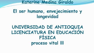 Katerine Medina Giraldo
El ser humano, envejecimiento y
longevidad
UNIVERSIDAD DE ANTIOQUIA
LICENCIATURA EN EDUCACIÓN
FÍSICA
proceso vital lll
 