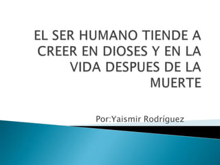 EL SER HUMANO TIENDE A CREER EN DIOSES Y EN LA VIDA DESPUES DE LA MUERTE Por:Yaismir Rodríguez 