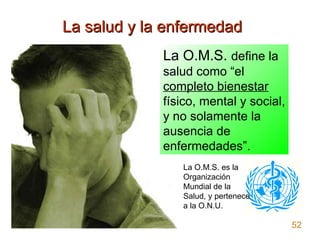 La salud y la enfermedad La O.M.S.  define la salud como “el  completo bienestar  físico, mental y social, y no solamente ...