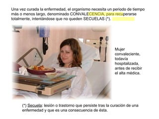 Una vez curada la enfermedad, el organismo necesita un periodo de tiempo más o menos largo, denominado CONVALECENCIA, para recuperarse totalmente, intentándose que no queden SECUELAS (*). (*)  Secuela : lesión o trastorno que persiste tras la curación de una enfermedad y que es una consecuencia de ésta. Mujer convaleciente, todavía hospitalizada, antes de recibir el alta médica. 