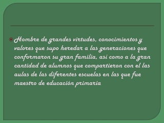 Hombre de grandes virtudes, conocimientos y valores que supo heredar a las generaciones que conformaron su gran familia, así como a la gran cantidad de alumnos que compartieron con el las aulas de las diferentes escuelas en las que fue maestro de educación primaria