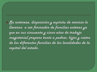 Su entereza, disposición y espíritu de servicio lo llevaron  a ser formador de familias enteras ya que en sus cincuenta y cinco años de trabajo magisterial preparo tanto a padres, hijos y nietos de las diferentes familias de las localidades de la capital del estado.