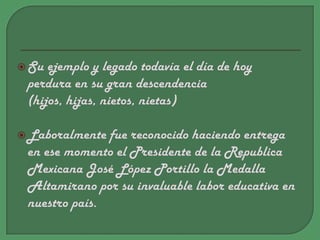 Su ejemplo y legado todavía el día de hoy perdura en su gran descendencia (hijos, hijas, nietos, nietas)Laboralmente fue reconocido haciendo entrega en ese momento el Presidente de la Republica Mexicana José López Portillo la Medalla Altamirano por su invaluable labor educativa en nuestro país.