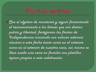 Fiestas patriasCon el objetivo de mantener y seguir fomentando el reconocimiento a los héroes que nos dieron patria y libertad, festejamos las fiestas de Independencia iniciando con colocar adornos alusivos a esta fecha tanto como en el interior como en el exterior de nuestra casa, así mismo se lleva acabo una cena en familia con platillos típicos propios a esta celebración  
