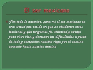El ser mexicano Por todo lo anterior, para mi el ser mexicano es una virtud que reside en que no olvidemos estas lecciones y que tengamos fe, voluntad y coraje para vivir bien y dominar las dificultades a pesar de todo y completar nuestro viaje por el camino correcto hacia nuestro destino 