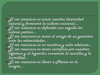El ser mexicano es amar nuestra diversidad natural y fomentar la cultura nacional…El ser mexicano es defender con orgullo los colores patrios…El ser mexicano es tener el coraje de un guerrero ante las adversidades…El ser mexicano es no rendirse y salir adelante…El ser mexicano es tener sacrificio por nuestros objetivos y al lograrlos conservar la sencillez y la humildad…El ser mexicano es llevar a México en la sangre…