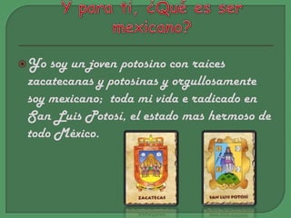 Y para ti, ¿Qué es ser mexicano?Yo soy un joven potosino con raíces zacatecanas y potosinas y orgullosamente soy mexicano;  toda mi vida e radicado en San Luis Potosí, el estado mas hermoso de todo México.