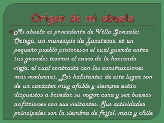 Orígende mi abuelaMi abuela es procedente de Villa Gonzales Ortega, un municipio de Zacatecas, es un pequeño pueblo pintoresco el cual guarda entre sus grandes tesoros el casco de la hacienda vieja, el cual contrasta con las construcciones mas modernas. Los habitantes de este lugar son de un carácter muy afable y siempre están dispuestos a brindar su mejor cara y ser buenos anfitriones con sus visitantes. Sus actividades principales son la siembra de frijol, maíz y chile