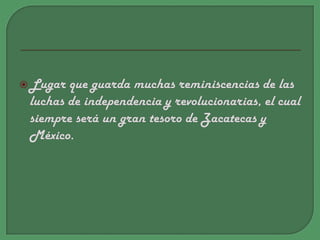 Lugar que guarda muchas reminiscencias de las luchas de independencia y revolucionarias, el cual siempre será un gran tesoro de Zacatecas y México. 