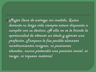 Mujer llena de entrega sin medida. Quien durante su larga vida siempre estuvo dispuesta a cumplir con su destino. A ella no se le brindo la oportunidad de obtener un titulo y ejercer una profesión. Tampoco le fue posible alcanzar nombramientos insignes, ni posiciones elevadas, nunca pretendió una posición social, ni rango, ni riqueza material
