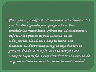 Siempre supo definir claramente sus ideales a los que les dio vigencia por que jamás cultivo ambiciones materiales. Ante las adversidades o infortunios que se le presentaron en su vida, jamás claudico, siempre lucho con firmeza, su determinación y coraje fueron el yunque donde se templo su carácter por eso siempre supo definir con claridad la convicción de su gran misión en la vida, la de la maternidad.