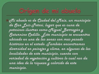 Orígende mi abueloMi abuelo es de Ciudad del Maíz, un municipio de San Luis Potosí, lugar que es cuna de potosinos ilustres como Miguel Barragán y Saturnino Cedillo. Este municipio se encuentra ubicado en una de las zonas con mas pasado histórico en el estado. También encontramos diversidad en paisajes y clima, en algunas de las localidades de este municipio, cuenta con variedad de vegetación y cultivos lo cual nos da una idea de la riqueza y colorido de este municipio.