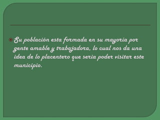 Su población esta formada en su mayoría por gente amable y trabajadora, lo cual nos da una idea de lo placentero que seria poder visitar este municipio. 