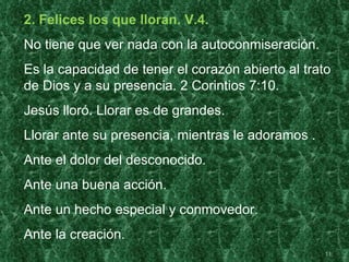 2. Felices los que lloran. V.4.
No tiene que ver nada con la autoconmiseración.
Es la capacidad de tener el corazón abierto al trato
de Dios y a su presencia. 2 Corintios 7:10.
Jesús lloró. Llorar es de grandes.
Llorar ante su presencia, mientras le adoramos .
Ante el dolor del desconocido.
Ante una buena acción.
Ante un hecho especial y conmovedor.
Ante la creación.
                                                   11
 
