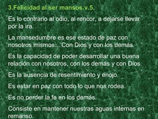 3.Felicidad al ser mansos.v.5.
Es lo contrario al odio, al rencor, a dejarse llevar
por la ira.
La mansedumbre es ese estado de paz con
nosotros mismos... Con Dios y con los demás.
Es la capacidad de poder desarrollar una buena
relación con nosotros, con los demás y con Dios.
Es la ausencia de resentimiento y enojo.
Es estar en paz con todo lo que nos rodea.
Es no perder la fe en los demás.
Consiste en mantener nuestras aguas internas en
remanso.                                               12
 
