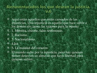    Aquí están aquellos que están cansados de las
    injusticias. Una injusticia es aquello que hace sufrir a
    los demás sin causa, las razones para lo injusto:
   1. Mentira, chisme, falso testimonio.
   2. Racismo.
   3. Nacionalismo.
   4.Ira
   5. La maldad del corazón
   El mundo sufre por la injusticia, pero hay quienes
    tienen deseo en su alma de que haya libertad para
    quienes sufren.


                                                               13
 