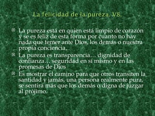   La pureza está en quien está limpio de corazón
    y se es feliz de esta forma por cuanto no hay
    nada que temer ante Dios, los demás o nuestra
    propia conciencia.
   La pureza es transparencia… dignidad de
    confianza… seguridad en sí mismo y en las
    promesas de Dios
   Es mostrar el camino para que otros transiten la
    santidad y jamás, una persona realmente pura,
    se sentirá más que los demás o digna de juzgar
    al prójimo.


                                                   15
 