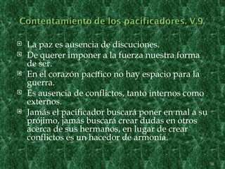    La paz es ausencia de discuciones.
   De querer imponer a la fuerza nuestra forma
    de ser.
   En el corazón pacífico no hay espacio para la
    guerra.
   Es ausencia de conflictos, tanto internos como
    externos.
   Jamás el pacificador buscará poner en mal a su
    prójimo, jamás buscará crear dudas en otros
    acerca de sus hermanos, en lugar de crear
    conflictos es un hacedor de armonía.

                                                     16
 