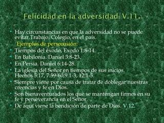    Hay circunstancias en que la adversidad no se puede
    evitar.Trabajo, Colegio, en el país.
     Ejemplos de persecusión:
   Tiempos del éxodo, Exodo 1:8-14.
   En Babilonia. Daniel 3:8-23.
   En Persia. Daniel 6:14-28.
   La iglesia del Señor en tiempos de sus inicios.
    Hechos 5:17, 7:59-60,9:1-3, 12:1-5.
   Siempre viene por causa de tratar de doblegar nuestras
    creencias y fe en Dios.
   Son bienaventurados los que se mantengan firmes en su
    fe y perseverancia en el Señor.
   De aquí viene la bendición de parte de Dios. V.12.

                                                             17
 