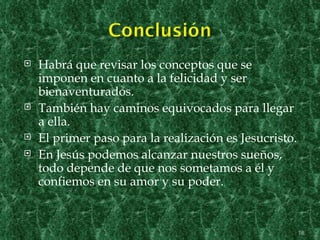    Habrá que revisar los conceptos que se
    imponen en cuanto a la felicidad y ser
    bienaventurados.
   También hay caminos equivocados para llegar
    a ella.
   El primer paso para la realización es Jesucristo.
   En Jesús podemos alcanzar nuestros sueños,
    todo depende de que nos sometamos a él y
    confiemos en su amor y su poder.


                                                        18
 