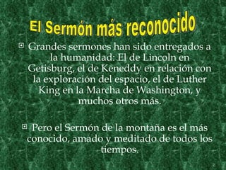    Grandes sermones han sido entregados a
         la humanidad: El de Lincoln en
    Getisburg, el de Keneddy en relación con
     la exploración del espacio, el de Luther
       King en la Marcha de Washington, y
                muchos otros más.

    Pero el Sermón de la montaña es el más
    conocido, amado y meditado de todos los
                    tiempos.
                                                2
 