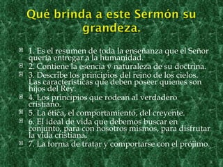    1. Es el resumen de toda la enseñanza que el Señor
    quería entregar a la humanidad.
   2. Contiene la esencia y naturaleza de su doctrina.
   3. Describe los principios del reino de los cielos.
    Las características que deben poseer quienes son
    hijos del Rey.
   4. Los principios que rodean al verdadero
    cristiano.
   5. La ética, el comportamiento, del creyente.
   6. El ideal de vida que debemos buscar en
    conjunto, para con nosotros mismos, para disfrutar
    la vida cristiana.
   7. La forma de tratar y comportarse con el prójimo.

                                                      3
 