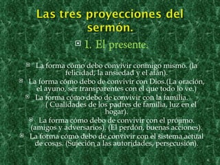    1. El presente.
   La forma cómo debo convivir conmigo mismo. (la
             felicidad, la ansiedad y el afán).
 La forma cómo debo de convivir con Dios.(La oración,
    el ayuno, ser transparentes con el que todo lo ve.)
  La forma cómo debo de convivir con la familia.
       ( Cualidades de los padres de familia, luz en el
                           hogar).
   La forma cómo debo de convivir con el prójimo.
  (amigos y adversarios). (El perdón, buenas acciones).
 La forma cómo debo de convivir con el sistema actual
   de cosas. (Sujeción a las autoridades, persecusión).

                                                          4
 