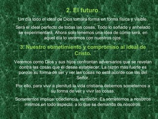 2. El futuro.
 Un día todo el ideal de Dios tomará forma en forma física y visible.
Será el ideal perfecto de todas las cosas. Todo lo soñado y anhelado
 se experimentará. Ahora solo tenemos una idea de cómo será, en
               aquel día lo veremos con nuestros ojos.

  3. Nuestro sometimiento y compromiso al ideal de
                      Cristo.
Veremos como Dios y sus hijos confrontan adversarios que se revelan
  contra las cosas que él desea establecer. La razón más fuerte es
  porque su forma de ser y ver las cosas no está acorde con las del
                               Señor.
Por ello, para vivir a plenitud la vida cristiana debemos someternos a
                    su forma de ver y vivir las cosas.
Someternos implica: obediencia, sumisión. Es someternos a nosotros
   mismos en todo aspecto, a lo que se demanda de nosotros.

                                                                        5
 