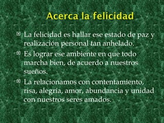    La felicidad es hallar ese estado de paz y
    realización personal tan anhelado.
   Es lograr ese ambiente en que todo
    marcha bien, de acuerdo a nuestros
    sueños.
   La relacionamos con contentamiento,
    risa, alegría, amor, abundancia y unidad
    con nuestros seres amados.

                                             7
 