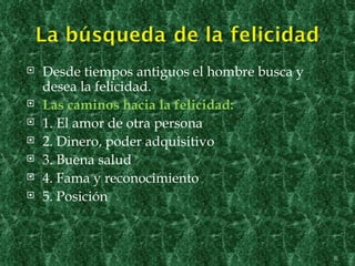    Desde tiempos antiguos el hombre busca y
    desea la felicidad.
   Las caminos hacia la felicidad:
   1. El amor de otra persona
   2. Dinero, poder adquisitivo
   3. Buena salud
   4. Fama y reconocimiento
   5. Posición



                                               8
 