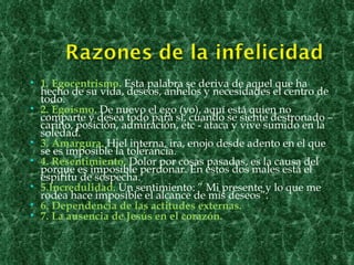    1. Egocentrismo. Esta palabra se deriva de aquel que ha
    hecho de su vida, deseos, anhelos y necesidades el centro de
    todo.
   2. Egoísmo. De nuevo el ego (yo), aquí está quien no
    comparte y desea todo para sí, cuando se siente destronado –
    cariño, posición, admiración, etc - ataca y vive sumido en la
    soledad.
   3. Amargura. Hiel interna, ira, enojo desde adento en el que
    se es imposible la tolerancia.
   4. Resentimiento. Dolor por cosas pasadas, es la causa del
    porque es imposible perdonar. En estos dos males está el
    espíritu de sospecha.
   5.Incredulidad. Un sentimiento: ” Mi presente y lo que me
    rodea hace imposible el alcance de mis deseos”.
   6. Dependencia de las actitudes externas.
   7. La ausencia de Jesús en el corazón.


                                                                    9
 