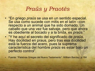 Praüs y Praotês
• “En griego praüs se usa en un sentido especial.
  Se usa como sucede con mitis en el latín –con
  respecto a un animal que ha sido domado. Un
  caballo que una vez fue salvaje, pero que ahora
  es obediente al bocado y a la brida, es praüs.”
• “Y he aquí el secreto del significado de praüs.
  Hay docilidad en praus, pero tras esa docilidad
  está la fuerza del acero, pues la suprema
  característica del hombre praüs es estar bajo un
  perfecto control”.
•   Fuente: “Palabras Griegas del Nuevo Testamento”. William Barclay, p.184
 