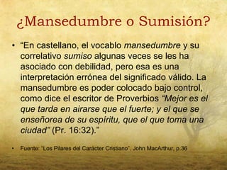 ¿Mansedumbre o Sumisión?
• “En castellano, el vocablo mansedumbre y su
  correlativo sumiso algunas veces se les ha
  asociado con debilidad, pero esa es una
  interpretación errónea del significado válido. La
  mansedumbre es poder colocado bajo control,
  como dice el escritor de Proverbios “Mejor es el
  que tarda en airarse que el fuerte; y el que se
  enseñorea de su espíritu, que el que toma una
  ciudad” (Pr. 16:32).”
•   Fuente: “Los Pilares del Carácter Cristiano”. John MacArthur, p.36
 
