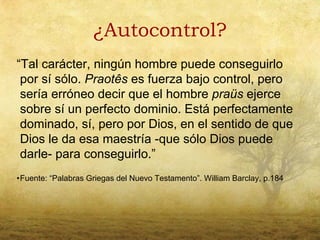¿Autocontrol?
“Tal carácter, ningún hombre puede conseguirlo
 por sí sólo. Praotês es fuerza bajo control, pero
 sería erróneo decir que el hombre praüs ejerce
 sobre sí un perfecto dominio. Está perfectamente
 dominado, sí, pero por Dios, en el sentido de que
 Dios le da esa maestría -que sólo Dios puede
 darle- para conseguirlo.”
•Fuente: “Palabras Griegas del Nuevo Testamento”. William Barclay, p.184
 