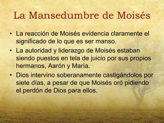 La Mansedumbre de Moisés
• La reacción de Moisés evidencia claramente el
  significado de lo que es ser manso.
• La autoridad y liderazgo de Moisés estaban
  siendo puestos en tela de juicio por sus propios
  hermanos, Aarón y María.
• Dios intervino soberanamente castigándolos por
  siete días, a pesar de que Moisés oró pidiendo
  el perdón de Dios para ellos.
 