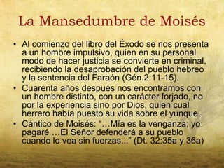 La Mansedumbre de Moisés
• Al comienzo del libro del Éxodo se nos presenta
  a un hombre impulsivo, quien en su personal
  modo de hacer justicia se convierte en criminal,
  recibiendo la desaprobación del pueblo hebreo
  y la sentencia del Faraón (Gén.2:11-15).
• Cuarenta años después nos encontramos con
  un hombre distinto, con un carácter forjado, no
  por la experiencia sino por Dios, quien cual
  herrero había puesto su vida sobre el yunque.
• Cántico de Moisés: “…Mía es la venganza; yo
  pagaré …El Señor defenderá a su pueblo
  cuando lo vea sin fuerzas...” (Dt. 32:35a y 36a)
 