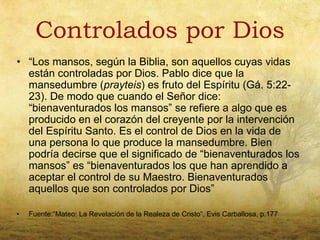 Controlados por Dios
• “Los mansos, según la Biblia, son aquellos cuyas vidas
  están controladas por Dios. Pablo dice que la
  mansedumbre (prayteis) es fruto del Espíritu (Gá. 5:22-
  23). De modo que cuando el Señor dice:
  “bienaventurados los mansos” se refiere a algo que es
  producido en el corazón del creyente por la intervención
  del Espíritu Santo. Es el control de Dios en la vida de
  una persona lo que produce la mansedumbre. Bien
  podría decirse que el significado de “bienaventurados los
  mansos” es “bienaventurados los que han aprendido a
  aceptar el control de su Maestro. Bienaventurados
  aquellos que son controlados por Dios”

•   Fuente:“Mateo: La Revelación de la Realeza de Cristo”, Evis Carballosa, p.177
 