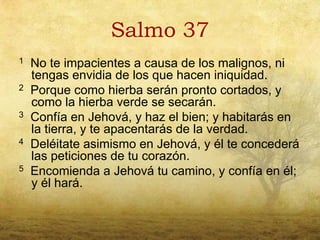 Salmo 37
1   No te impacientes a causa de los malignos, ni
    tengas envidia de los que hacen iniquidad.
2   Porque como hierba serán pronto cortados, y
    como la hierba verde se secarán.
3   Confía en Jehová, y haz el bien; y habitarás en
    la tierra, y te apacentarás de la verdad.
4   Deléitate asimismo en Jehová, y él te concederá
    las peticiones de tu corazón.
5   Encomienda a Jehová tu camino, y confía en él;
    y él hará.
 