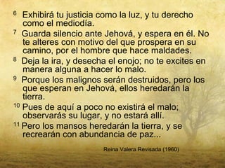 6  Exhibirá tu justicia como la luz, y tu derecho
   como el mediodía.
7 Guarda silencio ante Jehová, y espera en él. No
   te alteres con motivo del que prospera en su
   camino, por el hombre que hace maldades.
8 Deja la ira, y desecha el enojo; no te excites en
   manera alguna a hacer lo malo.
9 Porque los malignos serán destruidos, pero los
   que esperan en Jehová, ellos heredarán la
   tierra.
10 Pues de aquí a poco no existirá el malo;
   observarás su lugar, y no estará allí.
11 Pero los mansos heredarán la tierra, y se
   recrearán con abundancia de paz...
                       Reina Valera Revisada (1960)
 