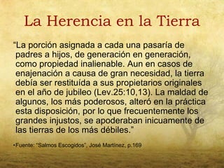 La Herencia en la Tierra
“La porción asignada a cada una pasaría de
 padres a hijos, de generación en generación,
 como propiedad inalienable. Aun en casos de
 enajenación a causa de gran necesidad, la tierra
 debía ser restituída a sus propietarios originales
 en el año de jubileo (Lev.25:10,13). La maldad de
 algunos, los más poderosos, alteró en la práctica
 esta disposición, por lo que frecuentemente los
 grandes injustos, se apoderaban inicuamente de
 las tierras de los más débiles.”
•Fuente: “Salmos Escogidos”, José Martínez, p.169
 