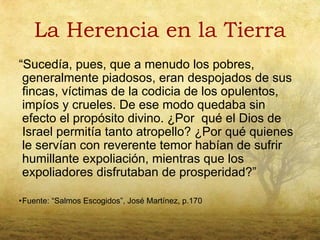 La Herencia en la Tierra
“Sucedía, pues, que a menudo los pobres,
 generalmente piadosos, eran despojados de sus
 fincas, víctimas de la codicia de los opulentos,
 impíos y crueles. De ese modo quedaba sin
 efecto el propósito divino. ¿Por qué el Dios de
 Israel permitía tanto atropello? ¿Por qué quienes
 le servían con reverente temor habían de sufrir
 humillante expoliación, mientras que los
 expoliadores disfrutaban de prosperidad?”

•Fuente: “Salmos Escogidos”, José Martínez, p.170
 