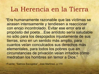 La Herencia en la Tierra
“Era humanamente razonable que las víctimas se
 airasen intensamente y tendiesen a reaccionar
 con enojo incontrolado. Evitar ese error era el
 propósito del poeta…Ese antídoto sería saludable
 no sólo para los despojados injustamente de sus
 tierras, sino en un sentido más amplio, para
 cuantos veían conculcados sus derechos más
 elementales, para todos los pobres que en
 circunstancias de privación veían irritados cómo
 medraban los hombres sin temor a Dios.”
•Fuente: “Salmos Escogidos”, José Martínez, p.170
 